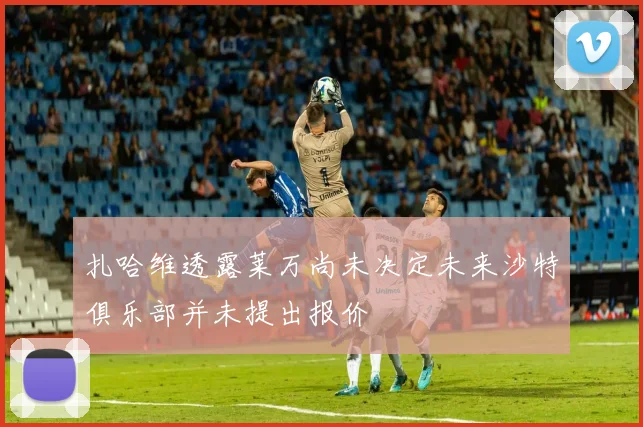 扎哈维透露莱万尚未决定未来沙特俱乐部并未提出报价