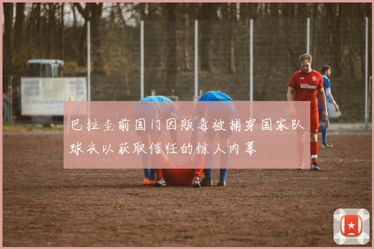 巴拉圭前国门因贩毒被捕穿国家队球衣以获取信任的惊人内幕
