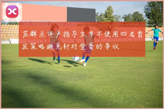 苏群点评卢指导末节不使用四名首发策略避免针对登哥的争议