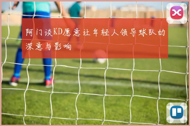 阿门谈KD愿意让年轻人领导球队的深意与影响