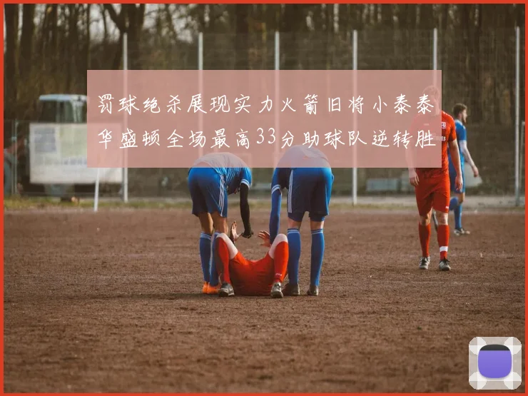 罚球绝杀展现实力火箭旧将小泰泰华盛顿全场最高33分助球队逆转胜利