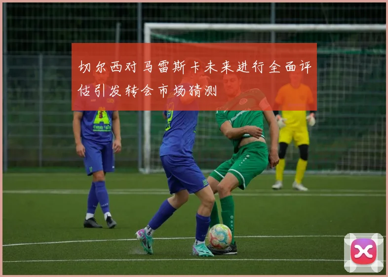 切尔西对马雷斯卡未来进行全面评估引发转会市场猜测