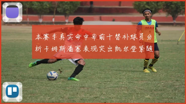 本赛季真实命中率前十替补球员分析卡姆斯潘塞表现突出凯尔登紧随其后