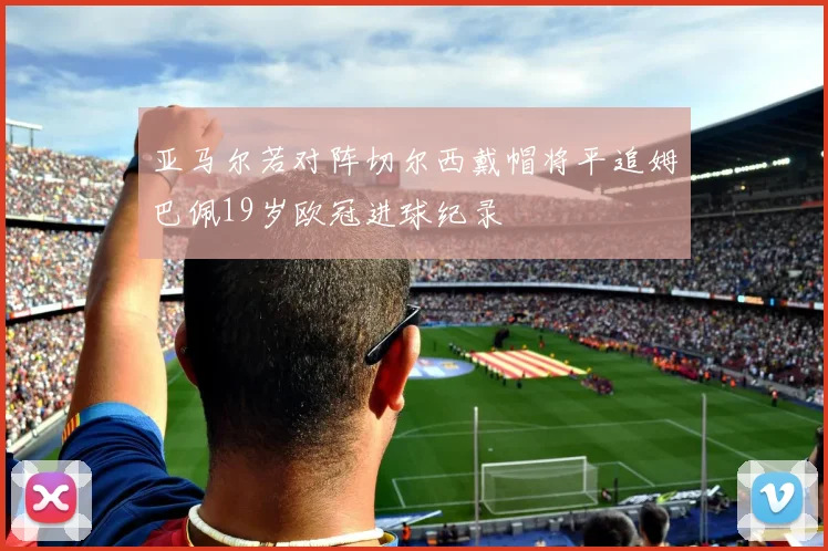 亚马尔若对阵切尔西戴帽将平追姆巴佩19岁欧冠进球纪录