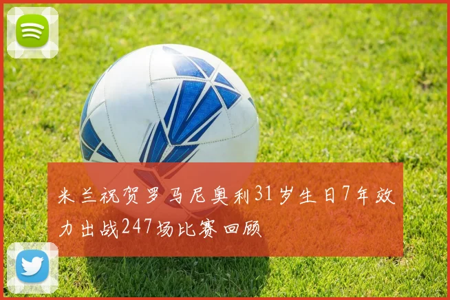 米兰祝贺罗马尼奥利31岁生日7年效力出战247场比赛回顾