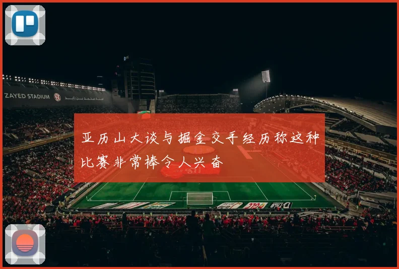 亚历山大谈与掘金交手经历称这种比赛非常棒令人兴奋