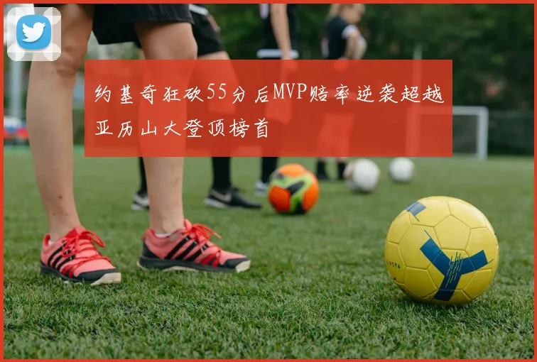 约基奇狂砍55分后MVP赔率逆袭超越亚历山大登顶榜首
