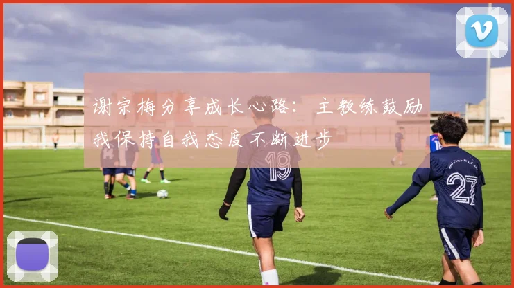 谢宗梅分享成长心路：主教练鼓励我保持自我态度不断进步