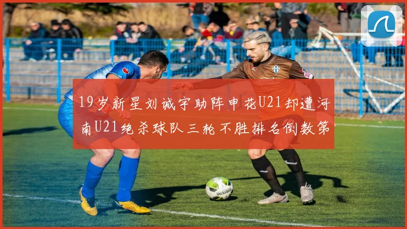 19岁新星刘诚宇助阵申花U21却遭河南U21绝杀球队三轮不胜排名倒数第二
