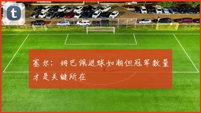 塞尔：姆巴佩进球如潮但冠军数量才是关键所在