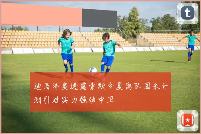 迪马济奥透露索默今夏离队国米计划引进实力强劲中卫