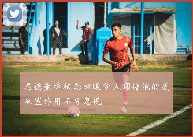 尼德豪泽状态回暖令人期待他的更衣室作用不可忽视