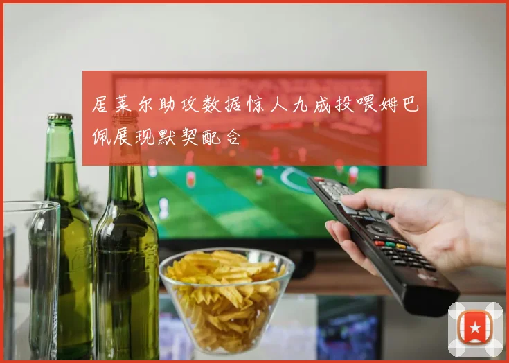 居莱尔助攻数据惊人九成投喂姆巴佩展现默契配合