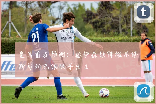 皇马首发预测：赫伊森缺阵维尼修斯与姆巴佩联手出击