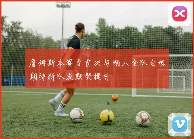 詹姆斯本赛季首次与湖人全队合练期待新队友默契提升