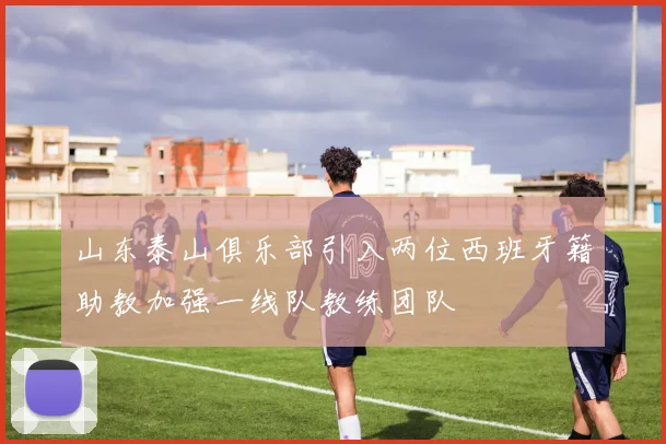 山东泰山俱乐部引入两位西班牙籍助教加强一线队教练团队