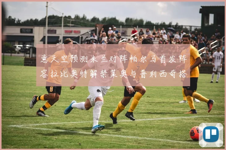 意天空预测米兰对阵帕尔马首发阵容拉比奥特解禁莱奥与普利西奇搭档出战