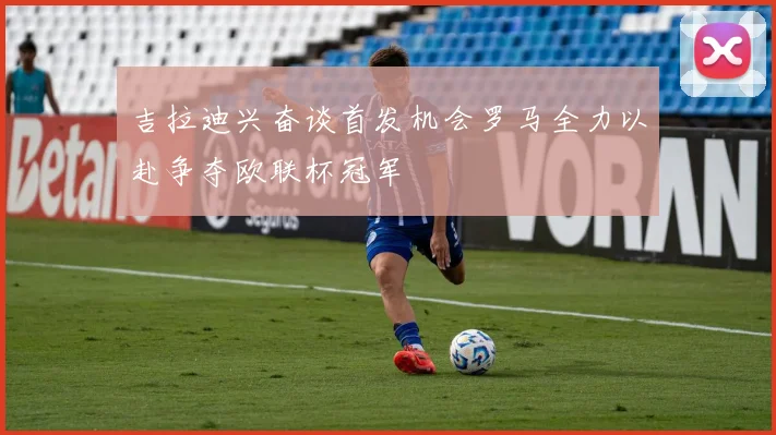 吉拉迪兴奋谈首发机会罗马全力以赴争夺欧联杯冠军