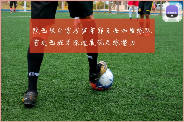 陕西联合官方宣布郭五岳加盟球队曾赴西班牙深造展现足球潜力