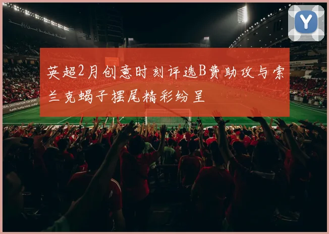 英超2月创意时刻评选B费助攻与索兰克蝎子摆尾精彩纷呈