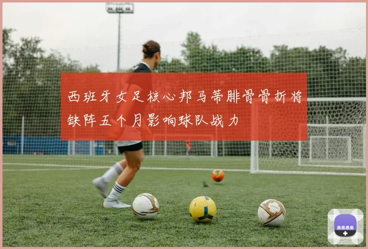 西班牙女足核心邦马蒂腓骨骨折将缺阵五个月影响球队战力