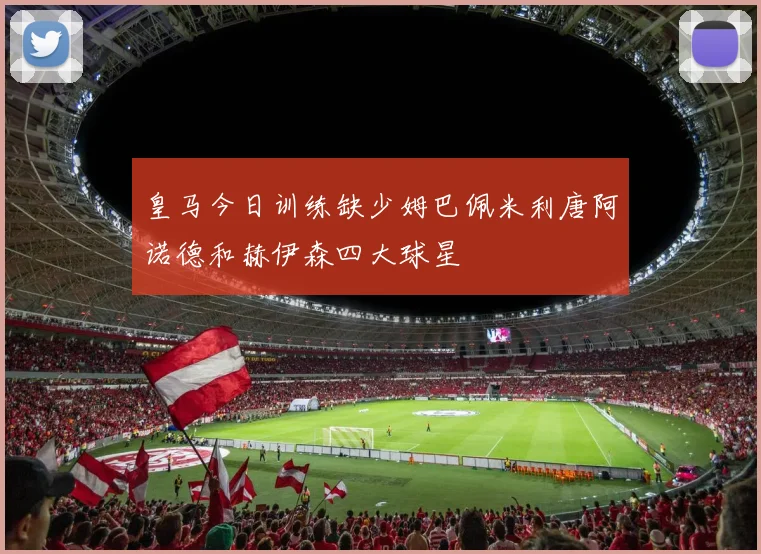 皇马今日训练缺少姆巴佩米利唐阿诺德和赫伊森四大球星