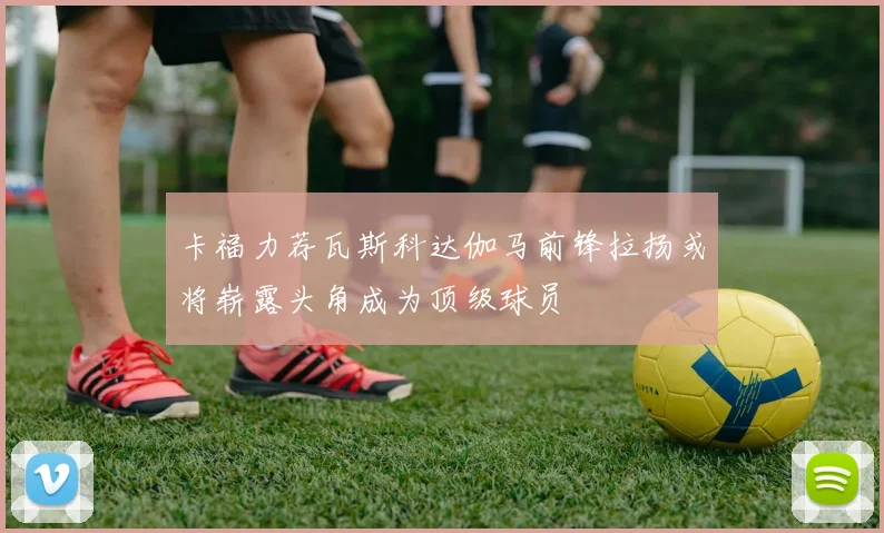 卡福力荐瓦斯科达伽马前锋拉扬或将崭露头角成为顶级球员