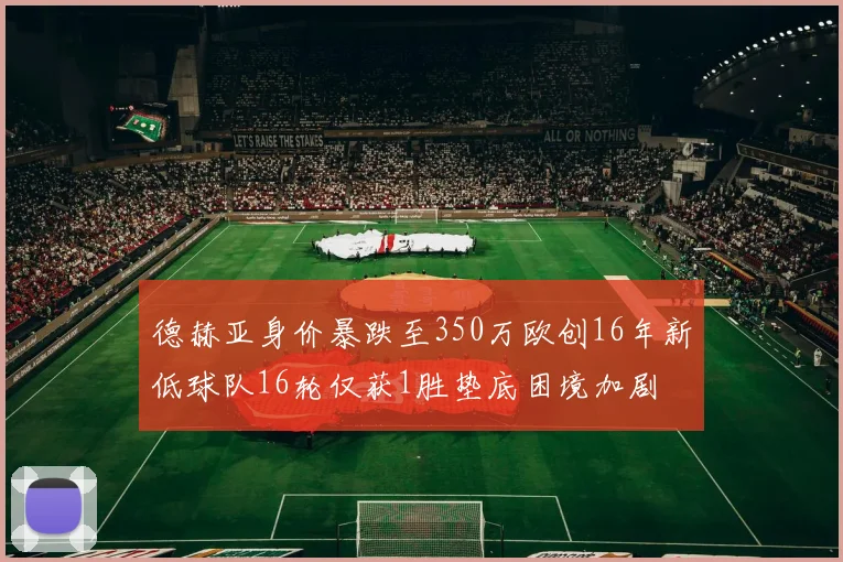 德赫亚身价暴跌至350万欧创16年新低球队16轮仅获1胜垫底困境加剧