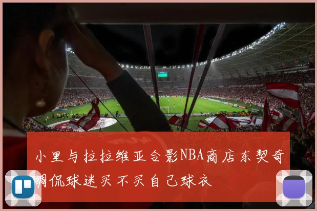 小里与拉拉维亚合影NBA商店东契奇调侃球迷买不买自己球衣