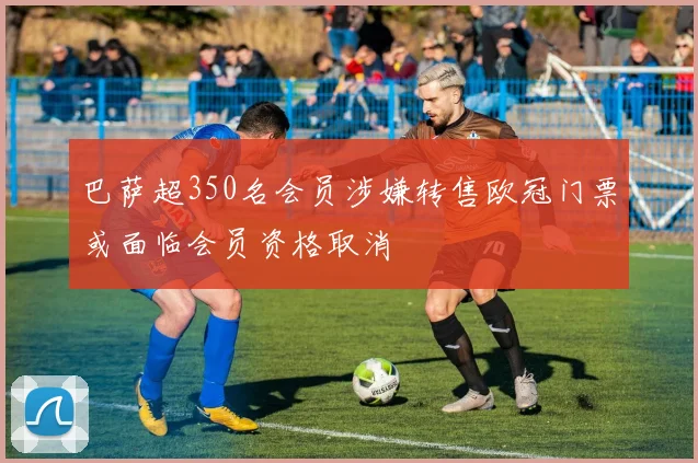 巴萨超350名会员涉嫌转售欧冠门票或面临会员资格取消