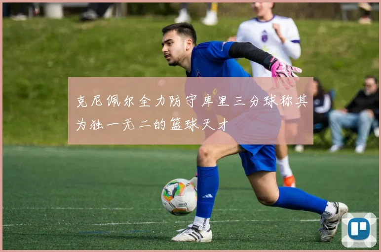 克尼佩尔全力防守库里三分球称其为独一无二的篮球天才