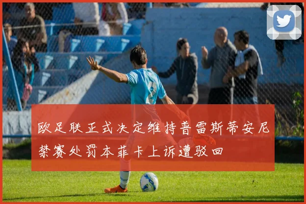 欧足联正式决定维持普雷斯蒂安尼禁赛处罚本菲卡上诉遭驳回